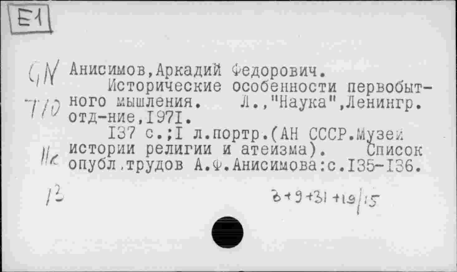 ﻿Анисимов,Аркадий Федорович.
Исторические особенности первобыт ного мышления. Л.,"Наука",Ленингр. отд-ние,1971.
137 с.;1 л.портр.(АН СССР.Музеи истории религии и атеизма). список опубл.трудов А.Ф.Анисимова:с.135-136.